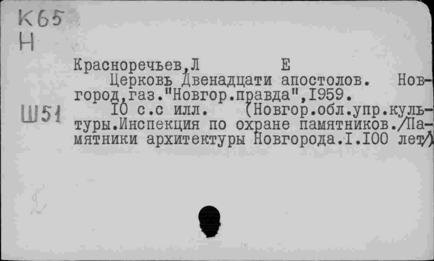 ﻿K6S H
Ш51
Красноречьев.Л	E
Церковь Двенадцати апостолов. Новгород .газ ."Новгор.правда",1959.
10 с.с илл. (Новгор.обл.упр.культуры.Инспекция по охране памятников./Памятники архитектуры Новгорода.1.100 лещ/)